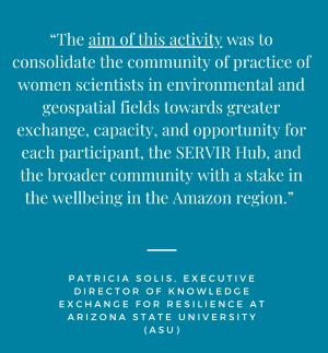 the aim of this activity was to consolidate the community of practice of women scientists in environmental and geospatial fields towards greater exchange, capacity, and opportunity for each participant, the SERVIR Hub, and the broader community with a stake in the wellbeing in the Amazon region